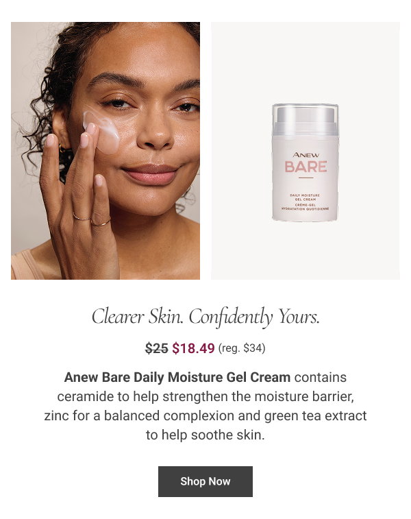 Clearer Skin. Confidently Yours. Anew Bare Daily Moisture Gel Cream contains ceramide to help strengthen the moisture barrier, zinc for a balanced complexion and green tea extract to help soothe skin. $34 $25 $18.49 Shop Now 