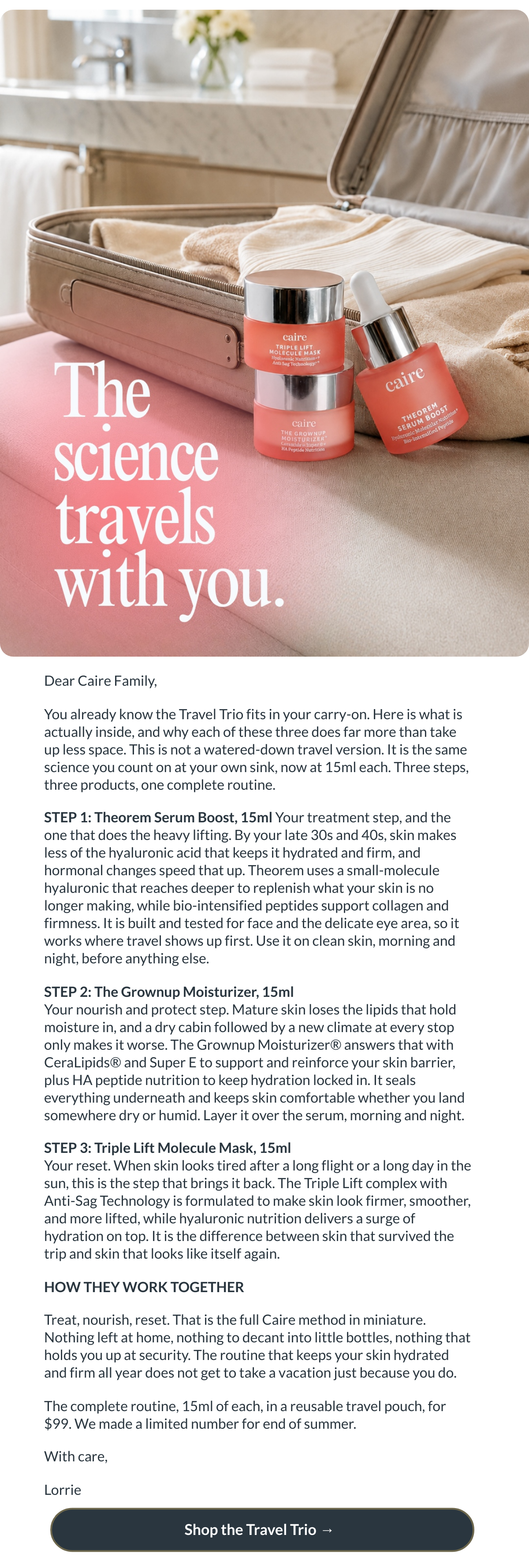  Dear Caire Family,You already know the Travel Trio fits in your carry-on. Here is what is actually inside, and why each of these three does far more than take up less space. This is not a watered-down travel version. It is the same science you count on at your own sink, now at 15ml each. Three steps, three products, one complete routine.STEP 1: Theorem Serum Boost, 15ml Your treatment step, and the one that does the heavy lifting. By your late 30s and 40s, skin makes less of the hyaluronic acid that keeps it hydrated and firm, and hormonal changes speed that up. Theorem uses a small-molecule hyaluronic that reaches deeper to replenish what your skin is no longer making, while bio-intensified peptides support collagen and firmness. It is built and tested for face and the delicate eye area, so it works where travel shows up first. Use it on clean skin, morning and night, before anything else.STEP 2: The Grownup Moisturizer, 15mlYour nourish and protect step. Mature skin loses the lipids that hold moisture in, and a dry cabin followed by a new climate at every stop only makes it worse. The Grownup Moisturizer® answers that with CeraLipids® and Super E to support and reinforce your skin barrier, plus HA peptide nutrition to keep hydration locked in. It seals everything underneath and keeps skin comfortable whether you land somewhere dry or humid. Layer it over the serum, morning and night.STEP 3: Triple Lift Molecule Mask, 15mlYour reset. When skin looks tired after a long flight or a long day in the sun, this is the step that brings it back. The Triple Lift complex with Anti-Sag Technology is formulated to make skin look firmer, smoother, and more lifted, while hyaluronic nutrition delivers a surge of hydration on top. It is the difference between skin that survived the trip and skin that looks like itself again.HOW THEY WORK TOGETHERTreat, nourish, reset. That is the full Caire method in miniature. Nothing left at home, nothing to decant into little bottles, nothing that holds you up at security. The routine that keeps your skin hydrated and firm all year does not get to take a vacation just because you do.The complete routine, 15ml of each, in a reusable travel pouch, for $99. We made a limited number for end of summer.With care,Lorrie Shop the Travel Trio → nbsp;