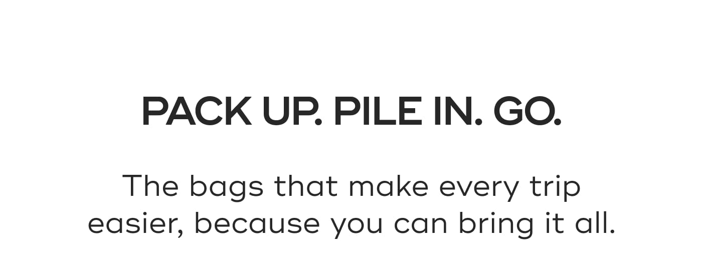 PACK UP. PILE IN. GO. The bags that make every trip easier, because you can bring it all.