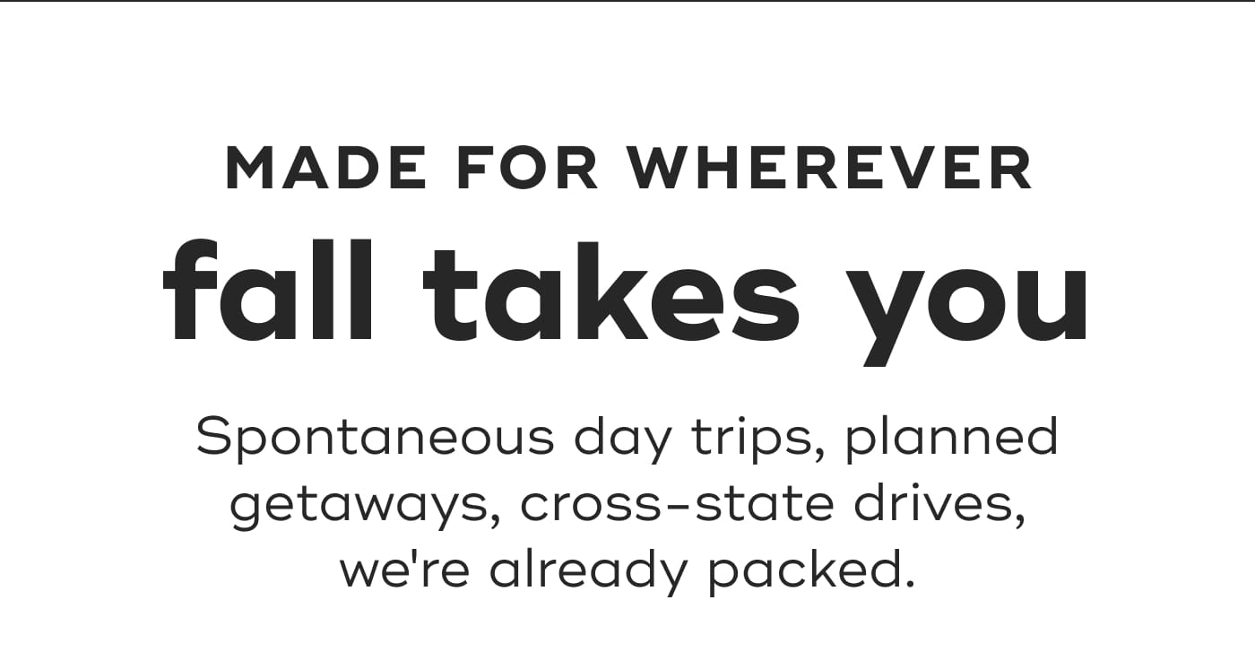 MADE FOR WHEREVER fall takes you. Spontaneous day trips, planned getaways, cross-state drives, we're already packed.