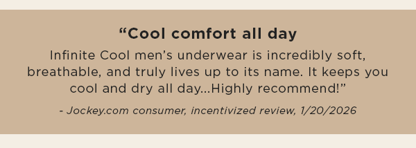 "Cool comfort all day / Infinite Cool men’s underwear is incredibly soft, breathable, and truly lives up to its name. It keeps you cool and dry all day...Highly recommend!” - Jockey.com consumer, incentivized review/ 1/20/2026