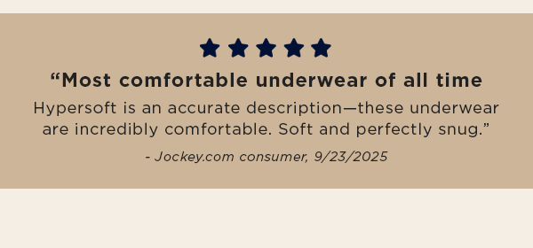 5 stars / “Most comfortable underwear of all time / Hypersoft is an accurate description—these underwear are incredibly comfortable. Soft and perfectly snug.” - Jockey.com consumer, 9/23/2025