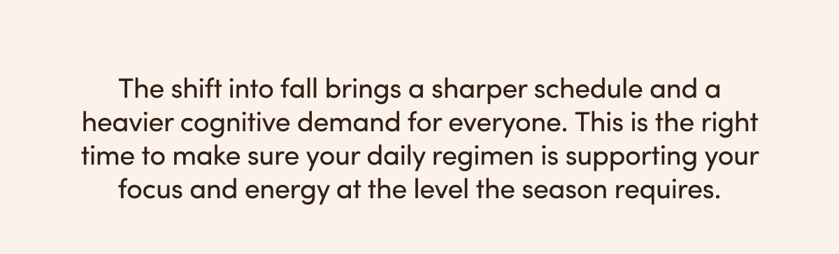 The shift into fall brings a sharper schedule and a heavier cognitive demand for everyone. This is the right time to make sure your daily regimen is supporting your focus and energy at the level the season requires. 