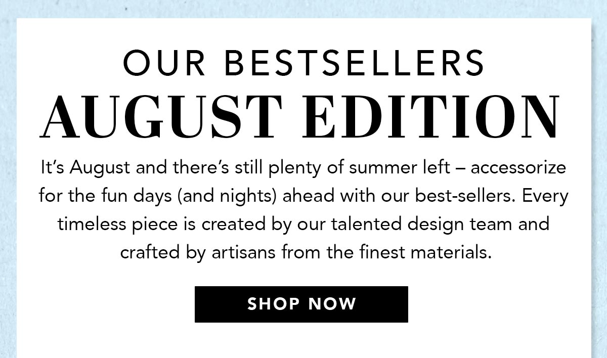 Our Bestsellers: August Edition - It's August and there's still plenty of summer left - accessorize for the fun days (and nights) ahead with our best-sellers. Every timeless piece is created by our talented design team and crafted by artisans from the finest materials. - Shop Now