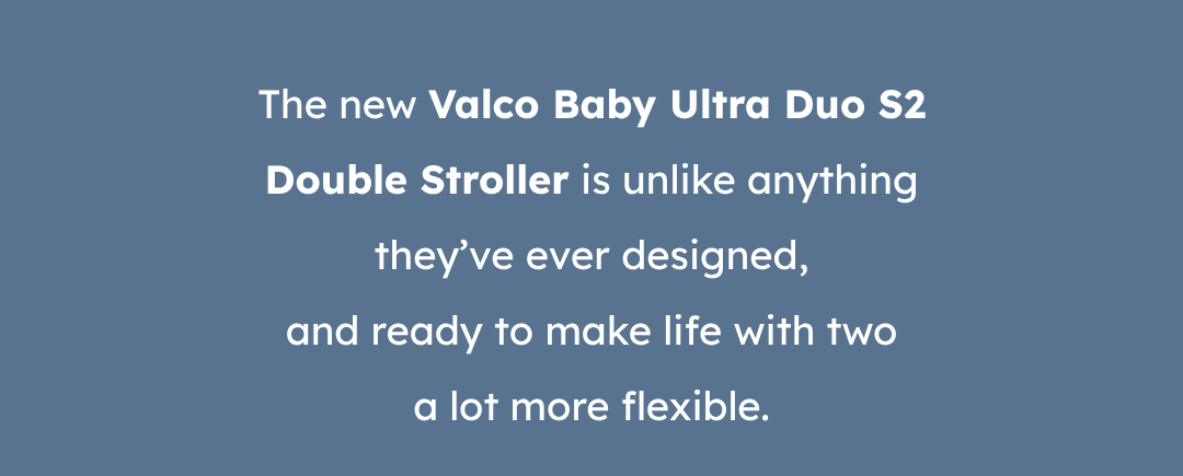 The new Valco Baby Ultra Duo S2 Double Stroller is unlike anything they’ve ever designed, and ready to make life with two a lot more flexible.