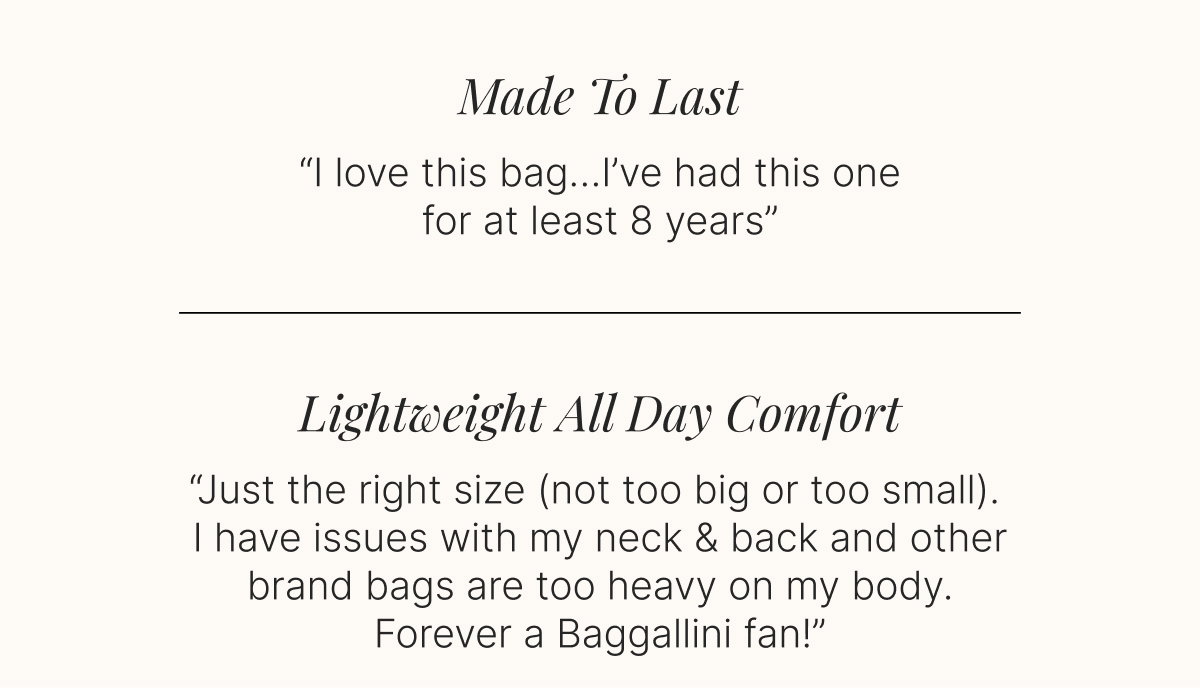 Made To Last  -  I love this bag…I’ve had this one for at least 8 years”  Lightweight All Day Comfort -   “Just the right size (not too big or too small). I have issues with my neck & back and other brand bags are too heavy on my body. Forever a Baggallini fan!”