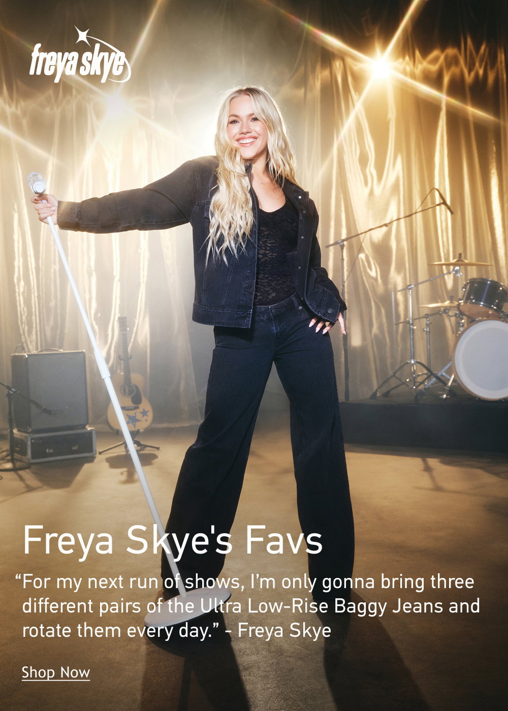 [[Freya Skye]]  Freya Skye’s Favs  “For my next run of shows, I’m only gonna bring three different pairs of the Ultra Low-Rise Baggy Jeans and rotate them every day.” - Freya Skye  <Shop Now