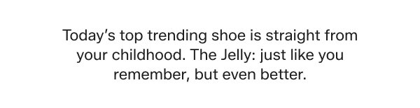 Today’s top trending shoe is straight from your childhood. The Jelly: just like you remember, but even better.