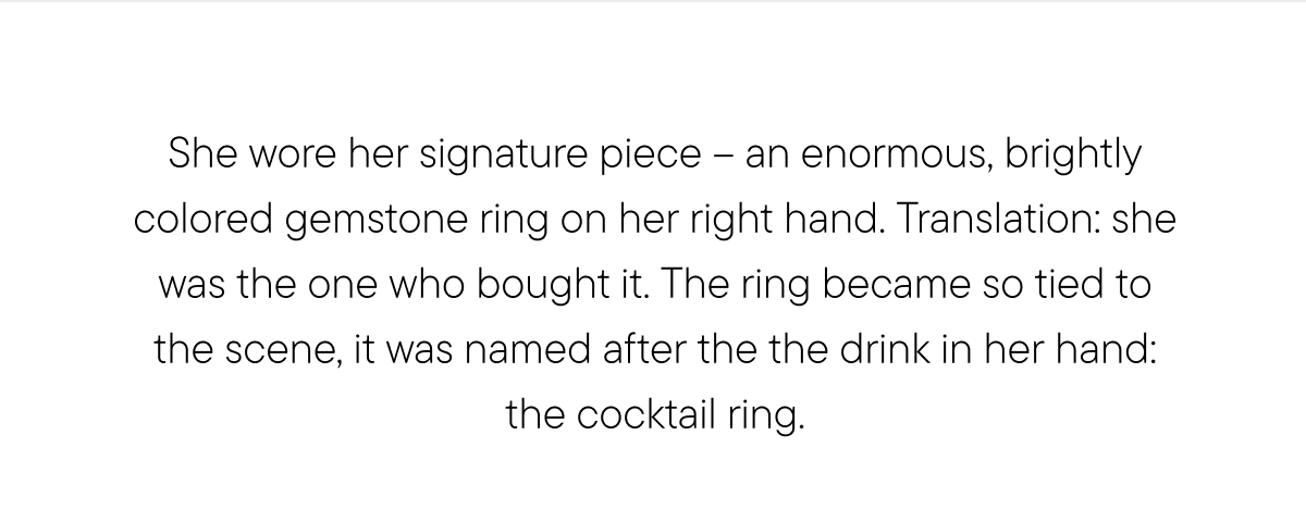 She wore her signature piece – an enormous, brightly colored gemstone ring on her right hand. Translation: she was the one who bought it. The ring became so tied to the scene, it was named after the the drink in her hand: the cocktail ring.