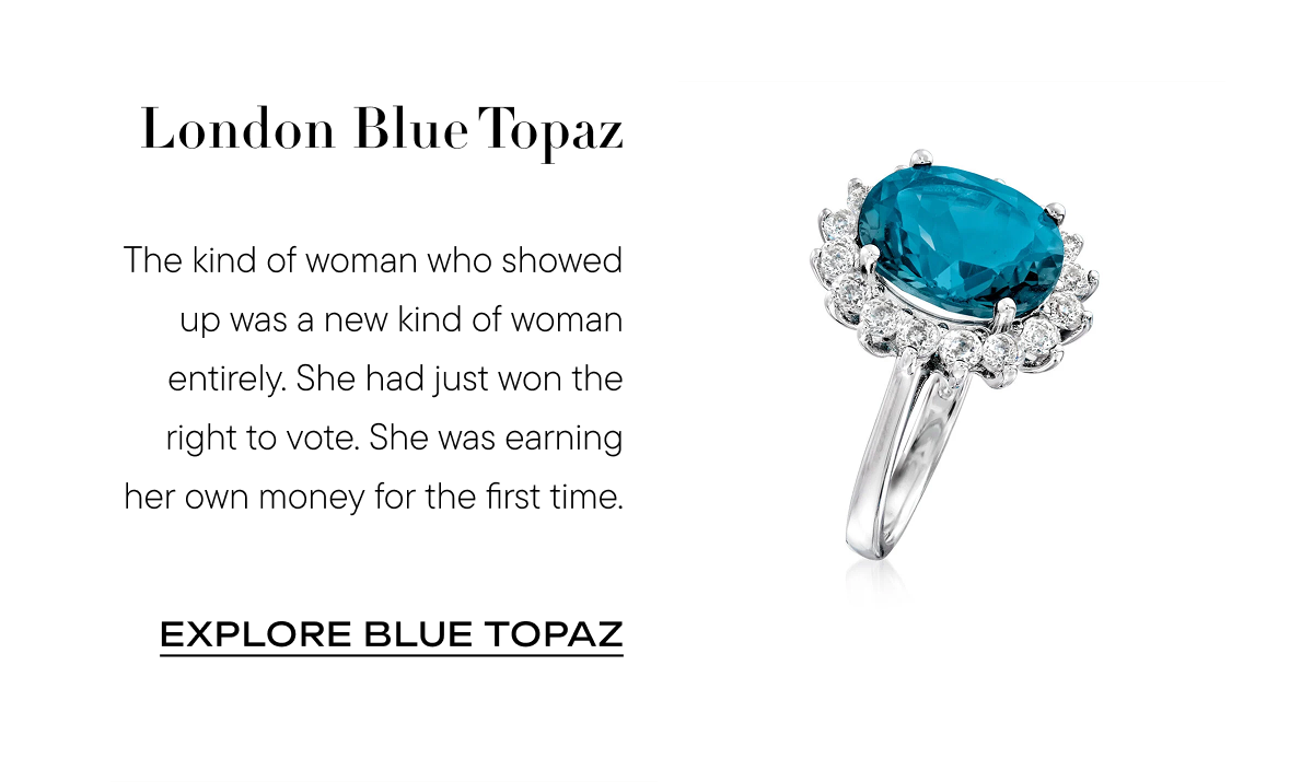 London Blue Topaz The kind of woman who showed up was a new kind of woman entirely. She had just won the right to vote. She was earning her own money for the first time. Explore Blue topaz