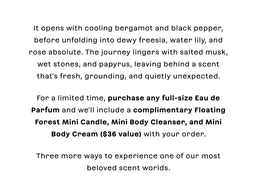 It opens with cooling bergamot and black pepper, before unfolding into dewy freesia, water lily, and rose absolute. The journey lingers with salted musk, wet stones, and papyrus, leaving behind a scent that's fresh, grounding, and quietly unexpected.For a limited time, purchase any full-size Eau de Parfum and we'll include a complimentary Floating Forest Mini Candle, Mini Body Cleanser, and Mini Body Cream ($36 value) with your order.Three more ways to experience one of our most beloved scent worlds.