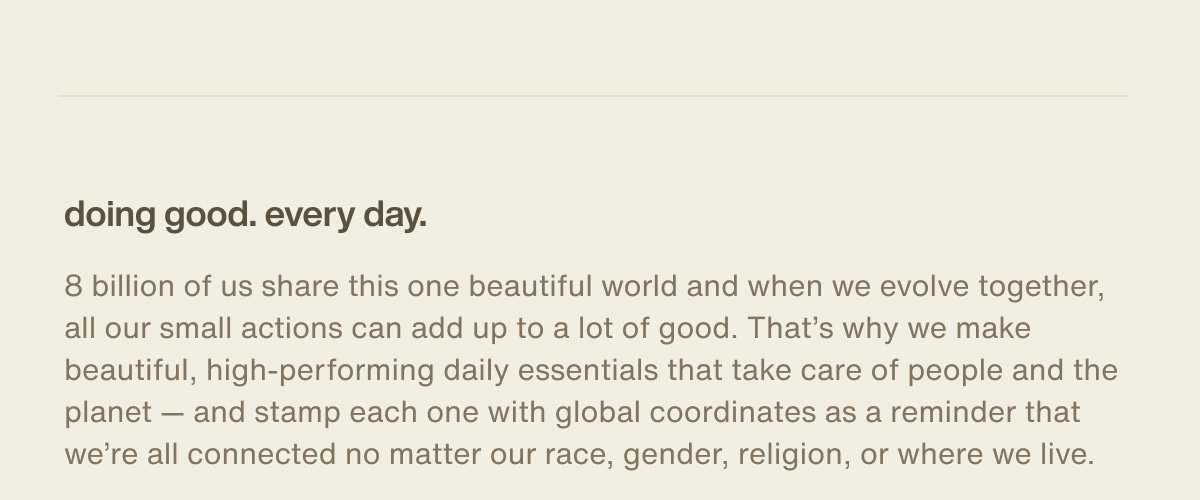 doing good. every day. | 8 billion of us share this one beautiful world and when we evolve together, all our small actions can add up to a lot of good. That’s why we make beautiful, high-performing daily essentials that take care of people and the planet — and stamp each one with global coordinates as a reminder that we’re all connected no matter our race, gender, religion, or where we live.