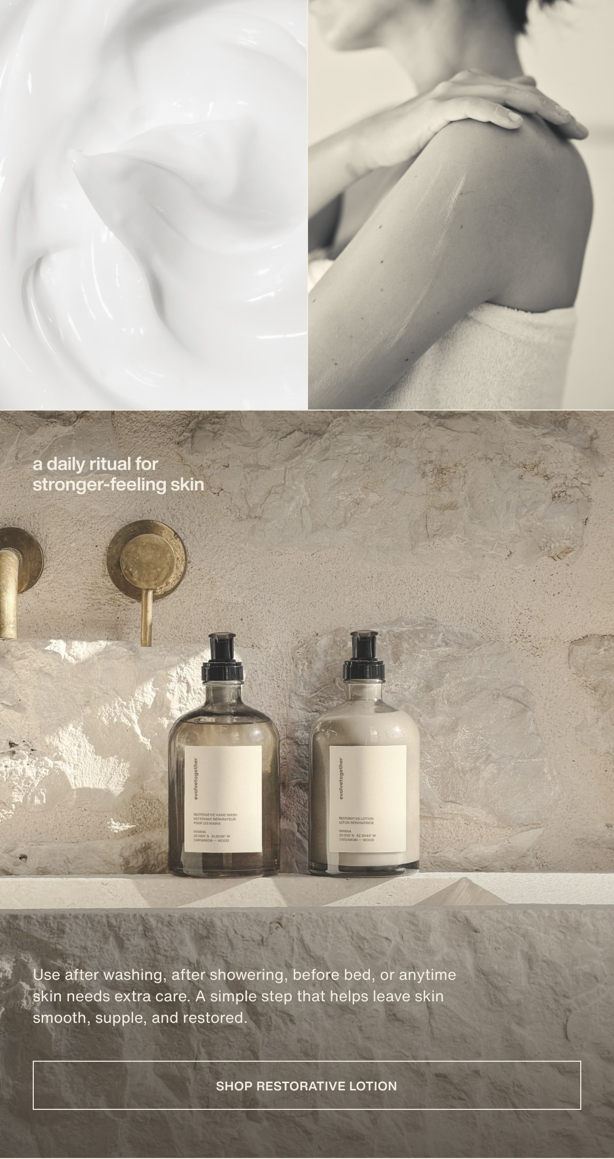 a daily ritual for stronger-feeling skin | Use after washing, after showering, before bed, or anytime skin needs extra care. A simple step that helps leave skin smooth, supple, and restored. | [ shop restorative lotion ]