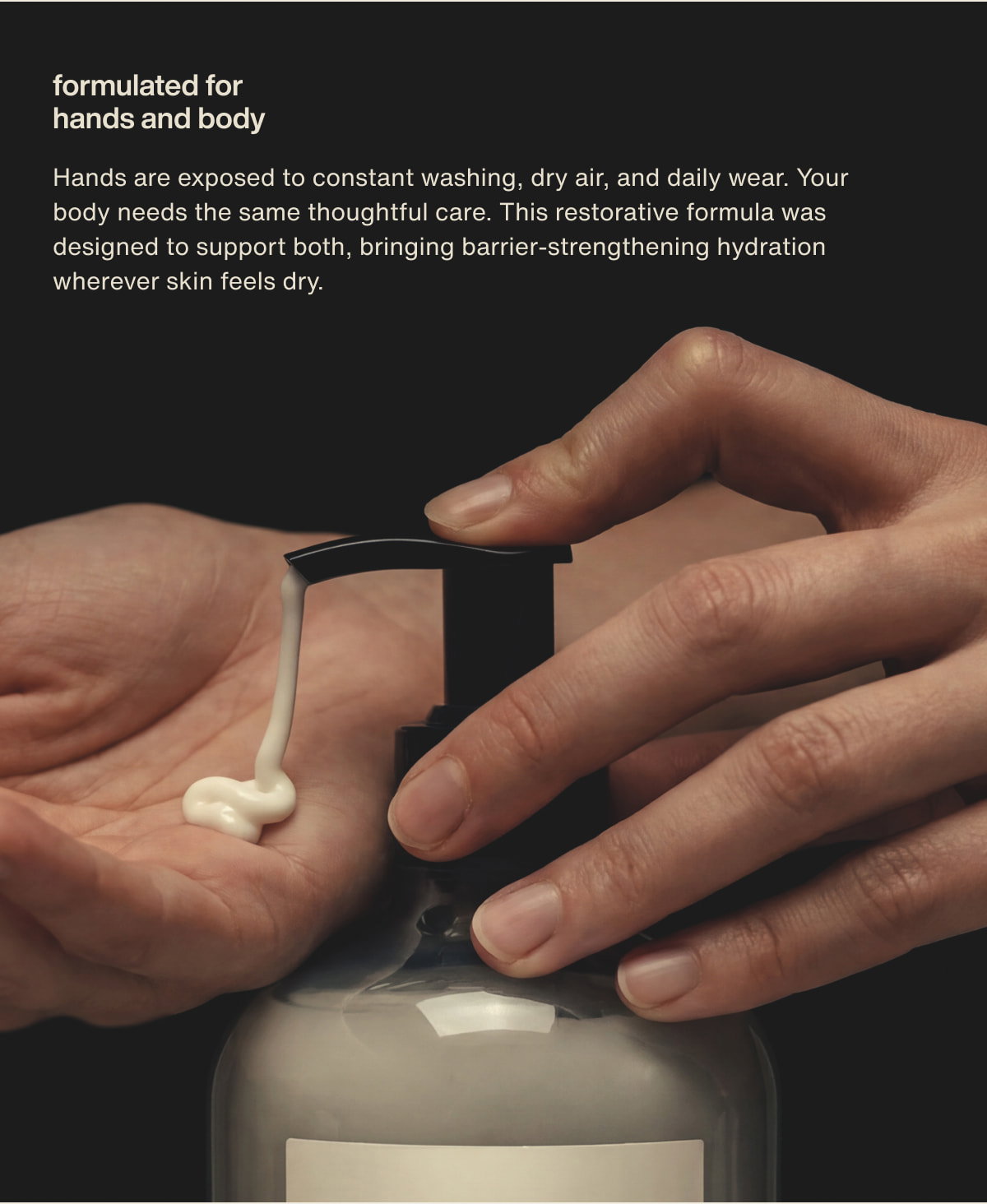 formulated for hands and body | Hands are exposed to constant washing, dry air, and daily wear. Your body needs the same thoughtful care. This restorative formula was designed to support both, bringing barrier-strengthening hydration wherever skin feels dry.