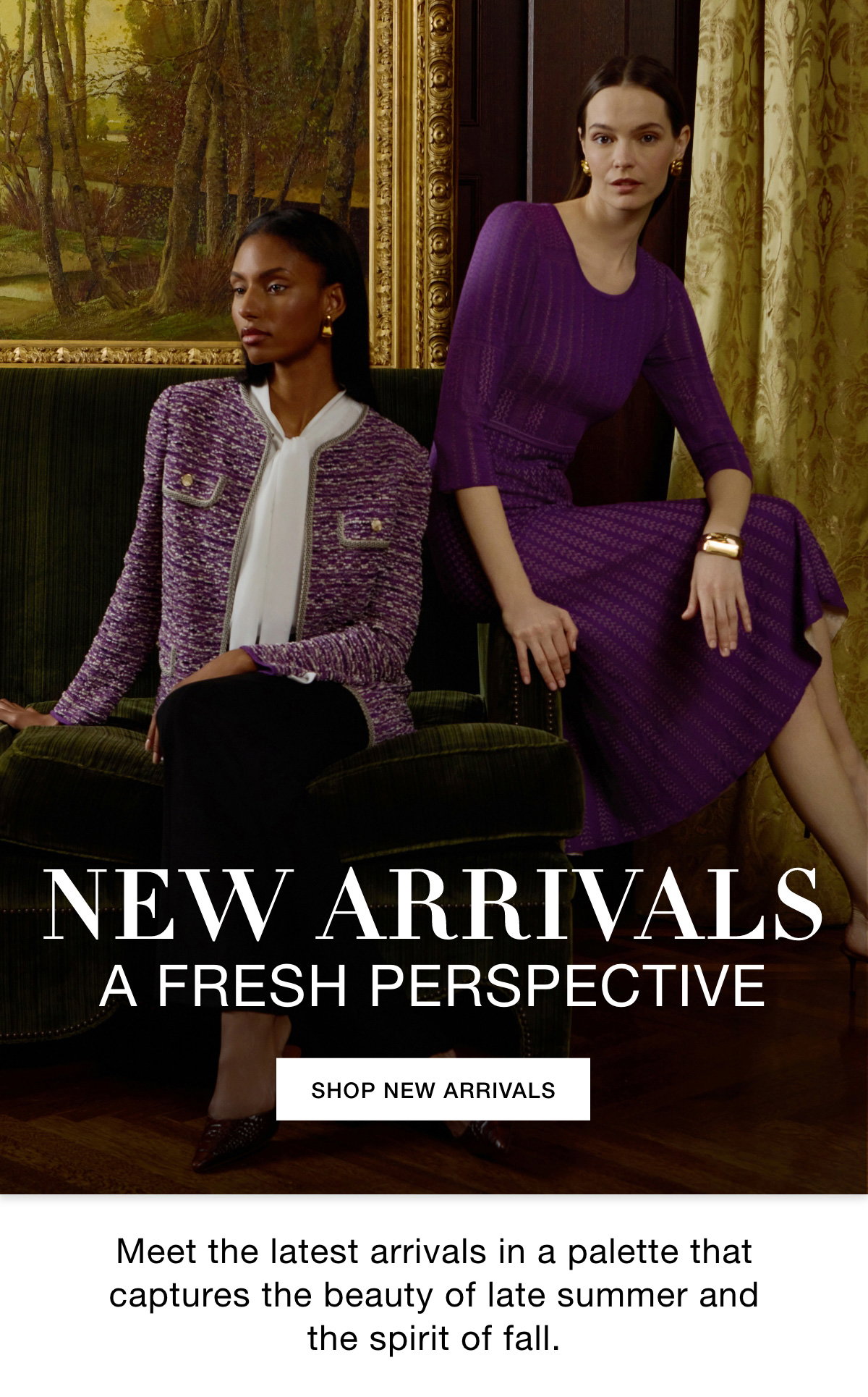 NEW ARRIVALS A FRESH PERSPECTIVE - Meet the latest arrivals in a palette that captures the beauty of late summer and the spirit of fall. SHOP NEW ARRIVALS >>