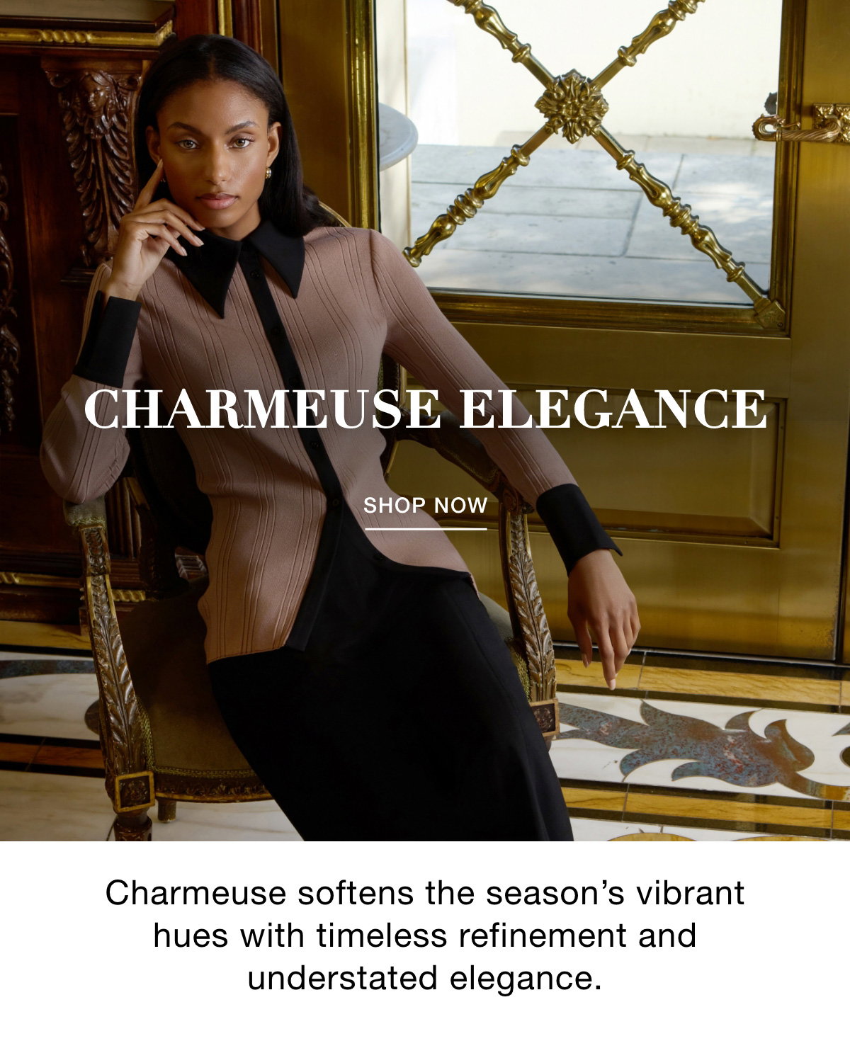 CHARMEUSE ELEGANCE - Charmeuse softens the season's vibrant hues with timeless refinement and understated elegance. SHOP NOW >>