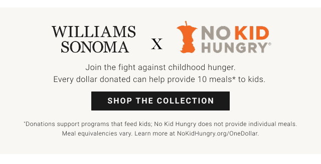 Williams Sonoma x No Kid Hungry - Join the fight against childhood hunger. Every dollar donated can help provide 10 meals to kids. Donations support programs that feed kids. No Kid Hungry does not provide individual meals. Meal equivalencies vary. Learn more at NoKidHungry.org/OneDollar