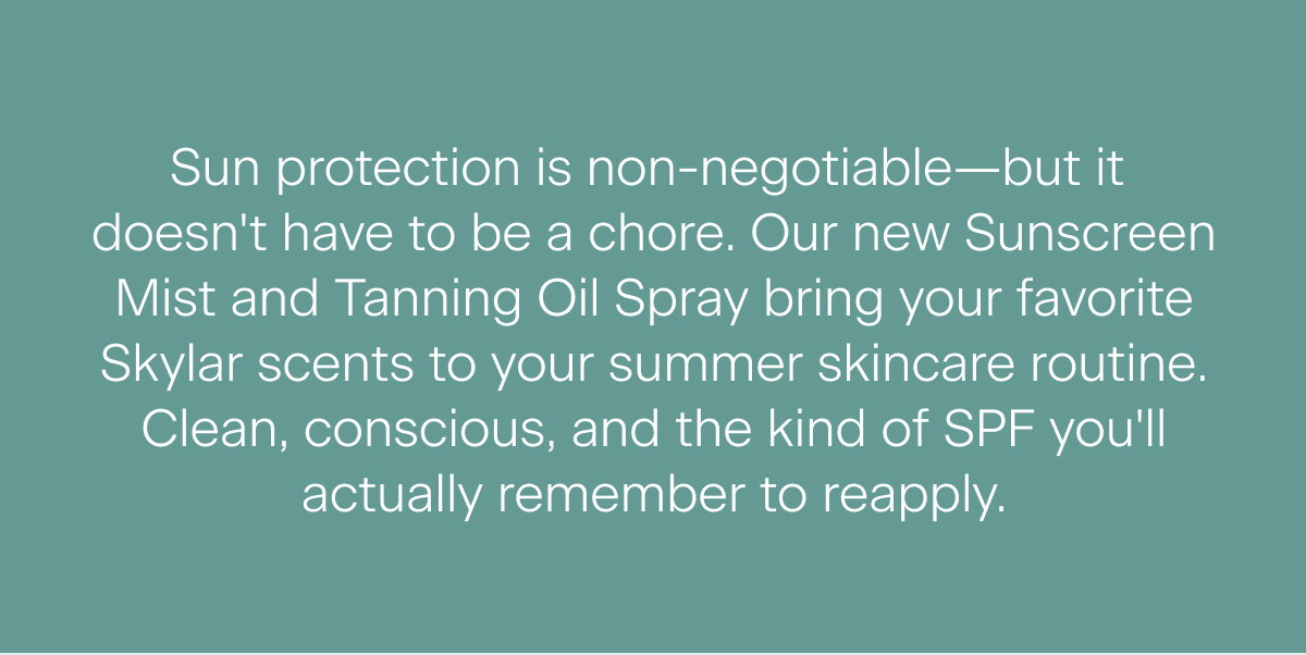 Sun protection is non-negotiable—but it  doesn't have to be a chore. Our new Sunscreen Mist and Tanning Oil Spray bring your favorite Skylar scents to your summer skincare routine. Clean, conscious, and the kind of SPF you'll actually remember to reapply.