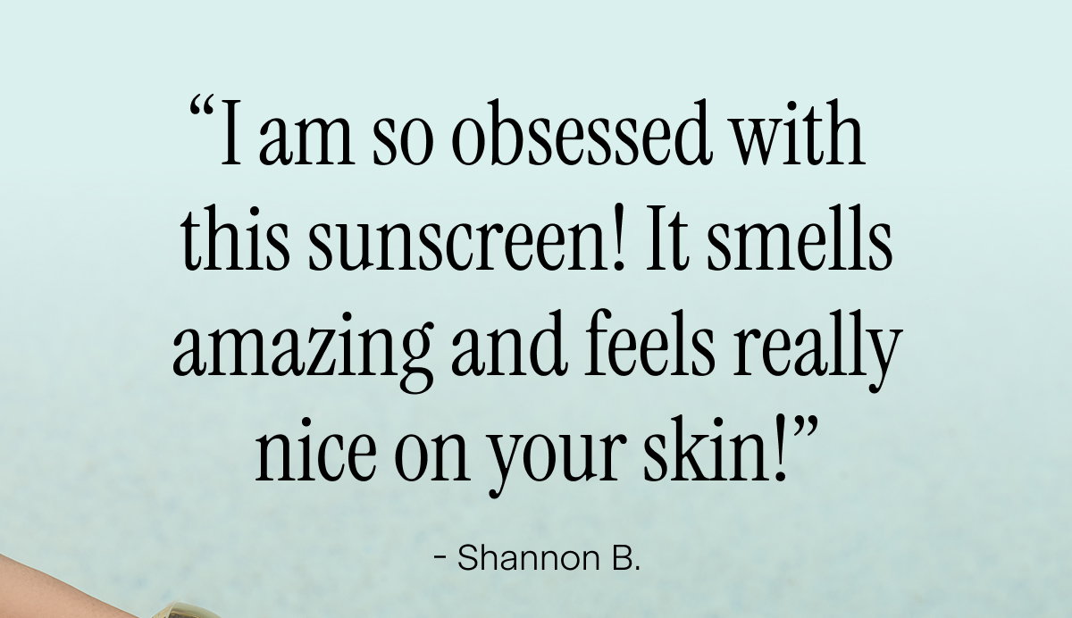 “I am so obsessed with  this sunscreen! It smells amazing and feels really nice on your skin!” - Shannon B.
