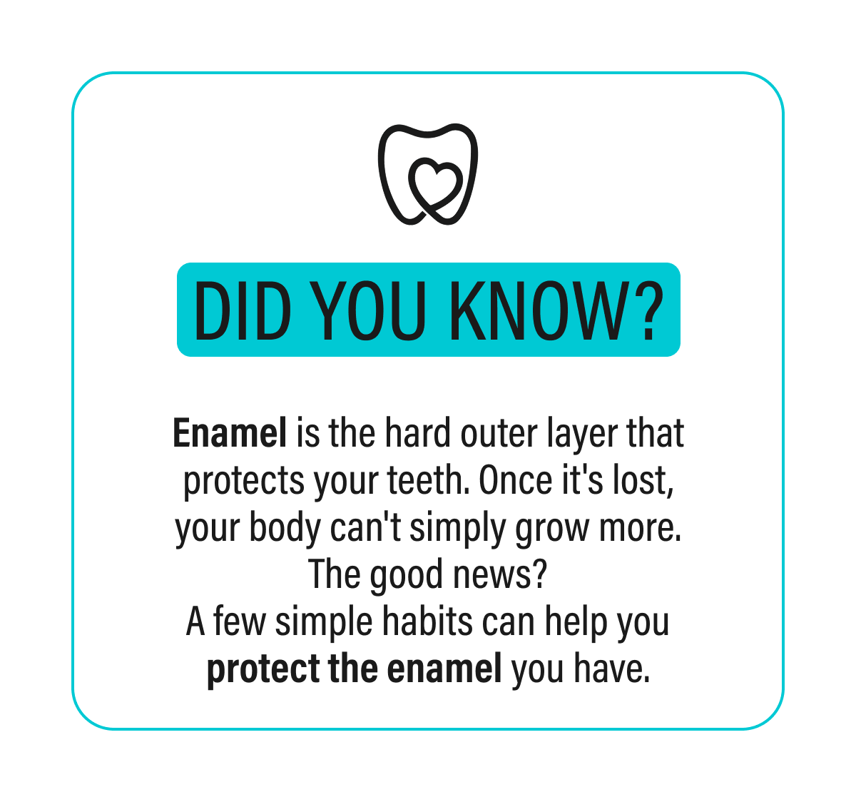did you know?  - Enamel is the hard outer layer that protects your teeth. Once it's lost, your body can't simply grow more. The good news? A few simple habits can help you protect the enamel you have.