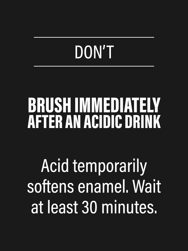 DON’T - Brush immediately after an acidic drink - Acid temporarily softens enamel. Wait at least 30 minutes.