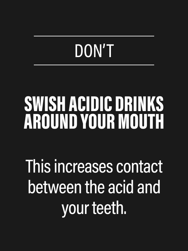 DON’T - Swish acidic drinks around your mouth - This increases contact between the acid and your teeth.