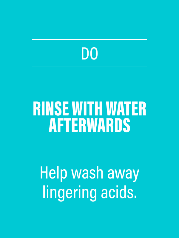DO - Rinse with water afterwards - Help wash away lingering acids.