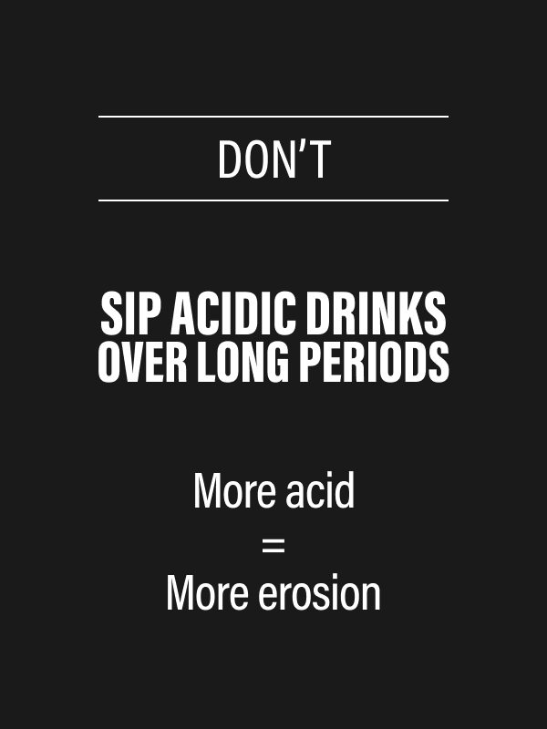 DON’T - Sip acidic drinks over long periods - More acid - More erosion