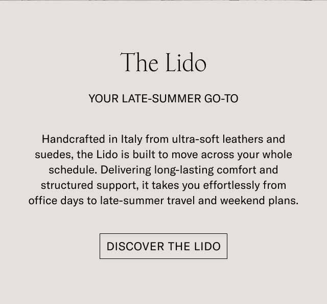 The Lido YOUR LATE-SUMMER GO-TO Handcrafted in Italy from ultra-soft leathers and suedes, the Lido is built to move across your whole schedule. Delivering long-lasting comfort and structured support, it takes you effortlessly from office days to late-summer travel and weekend plans. [DISCOVER THE LIDO]