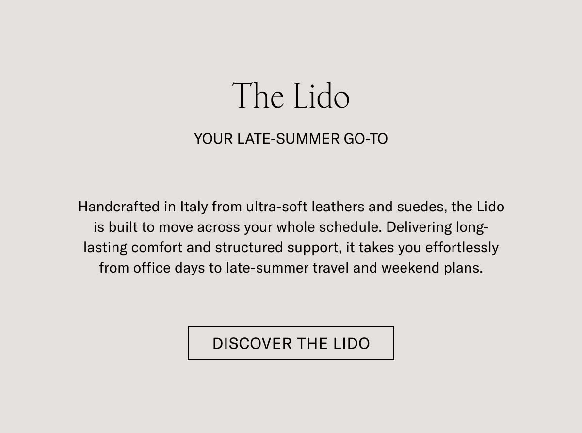 The Lido YOUR LATE-SUMMER GO-TO Handcrafted in Italy from ultra-soft leathers and suedes, the Lido is built to move across your whole schedule. Delivering long-lasting comfort and structured support, it takes you effortlessly from office days to late-summer travel and weekend plans.  [DISCOVER THE LIDO]