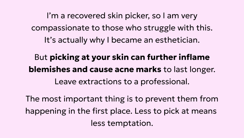 Picking at your skin can cause blemishes to become more inflamed and acne marks to last even longer. Prevent blemishes from happening in the first place.
