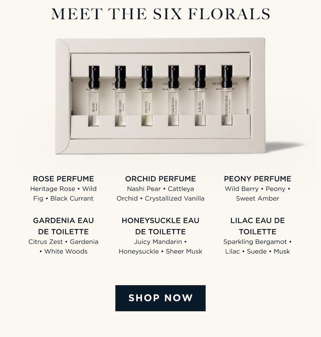 Meet The Six Florals LILAC EAU DE TOILETTE Sparkling Bergamot • Lilac • Suede • Musk HONEYSUCKLE EAU DE TOILETTE Juicy Mandarin • Honeysuckle • Sheer Musk GARDENIA EAU DE TOILETTE Citrus Zest • Gardenia • White Woods ORCHID PERFUME Nashi Pear • Cattleya Orchid • Crystallized Vanilla I PEONY PERFUME Wild Berry • Peony • Sweet Amber ROSE PERFUME Heritage Rose • Wild Fig • Black Currant [ SHOP NOW ]