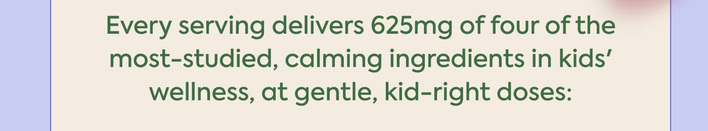 Every serving delivers 625mg of four of the most-studied, calming ingredients in kids’  wellness, at gentle, kid-right doses: 