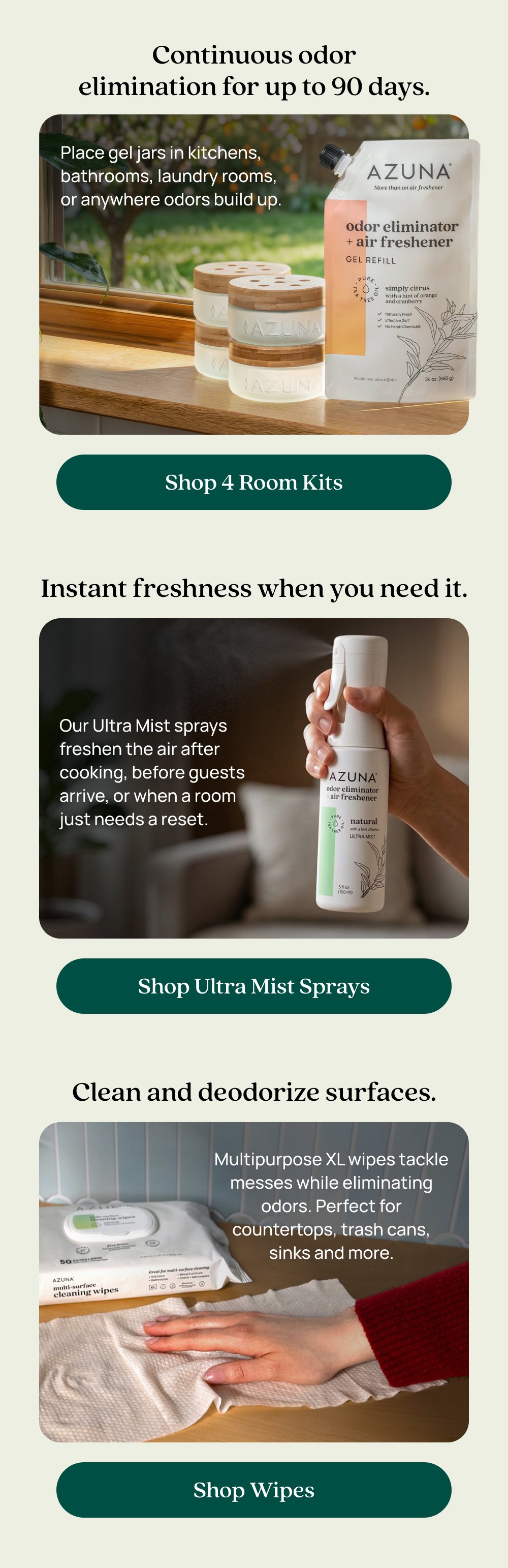 Continuous odor elimination for up to 90 days. Place gel jars in kitchens, bathrooms, laundry rooms, or anywhere odors build up. Shop 4 Room Kits Instant freshness when you need it. Our Ultra Mist sprays freshen the air after cooking, before guests arrive, or when a room just needs a reset. Shop Ultra Mist Sprays Clean and deodorize surfaces. Multipurpose XL wipes tackle messes while eliminating odors. Perfect for countertops, trash cans, sinks and more. Shop Wipes