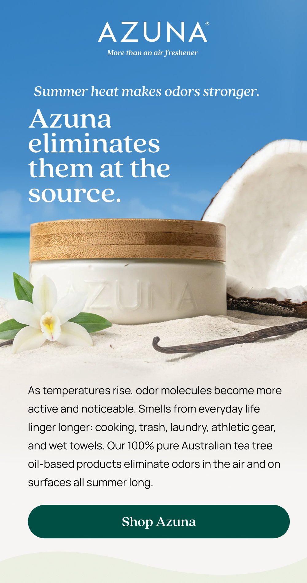 Summer heat makes odors stronger. Azuna eliminates them at the source. As temperatures rise, odor molecules become more active and noticeable. Smells from everyday life linger longer: cooking, trash, laundry, athletic gear, and wet towels. Our 100% pure Australian tea tree oil-based products eliminate odors in the air and on surfaces all summer long. Shop Azuna