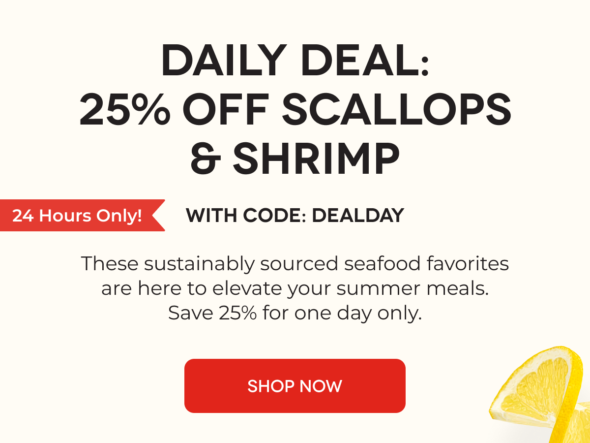 DAILY DEAL: 25% OFF SCALLOPS & SHRIMP With Code: DEALDAY These sustainably sourced seafood favorites are here to elevate your summer meals. Save 25% for one day only. SHOP NOW