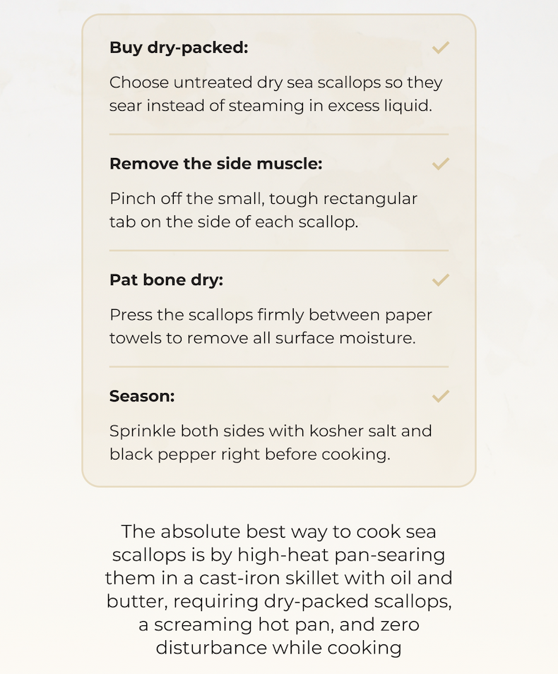 Buy dry-packed: Choose untreated dry sea scallops so they sear instead of steaming in excess liquid. Remove the side muscle: Pinch off the small, tough rectangular tab on the side of each scallop. Pat bone dry: Press the scallops firmly between paper towels to remove all surface moisture. Season: Sprinkle both sides with kosher salt and black pepper right before cooking. The absolute best way to cook sea scallops is by high-heat pan-searing them in a cast-iron skillet with oil and butter, requiring dry-packed scallops, a screaming hot pan, and zero disturbance while cooking 