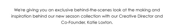 We're giving you an exclusive behind-the-scenes look at the making and inspiration behind our new season collection with our Creative Director and Co-Founder, Katie Loxton.