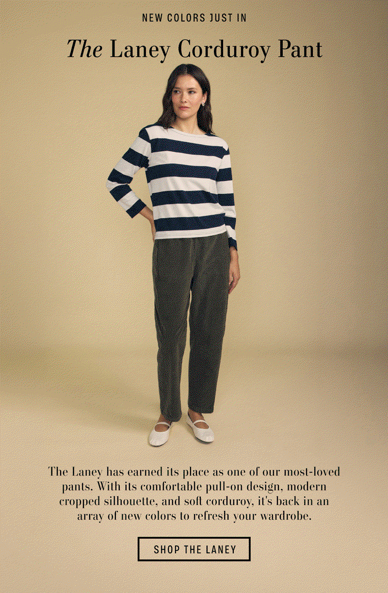 Image shows a model wearing the Laney Pants in Beach.  Image shows a model wearing the Laney Pants in Hunter Green.  Image shows a model wearing the Laney Pants in Faded Coco. Text Reads: New Colors Just In. The Laney Corduroy Pant. The Laney has earned its place as one of our most-loved pants. With its comfortable pull-on design, modern cropped silhouette, and soft corduroy, it's back in an array of new colors to refresh your wardrobe.