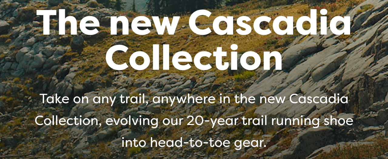 The new Cascadia Collection
Take on any trail, anywhere in the new Cascadia Collection, evolving our 20-year trail running shoe into head-to-toe gear.