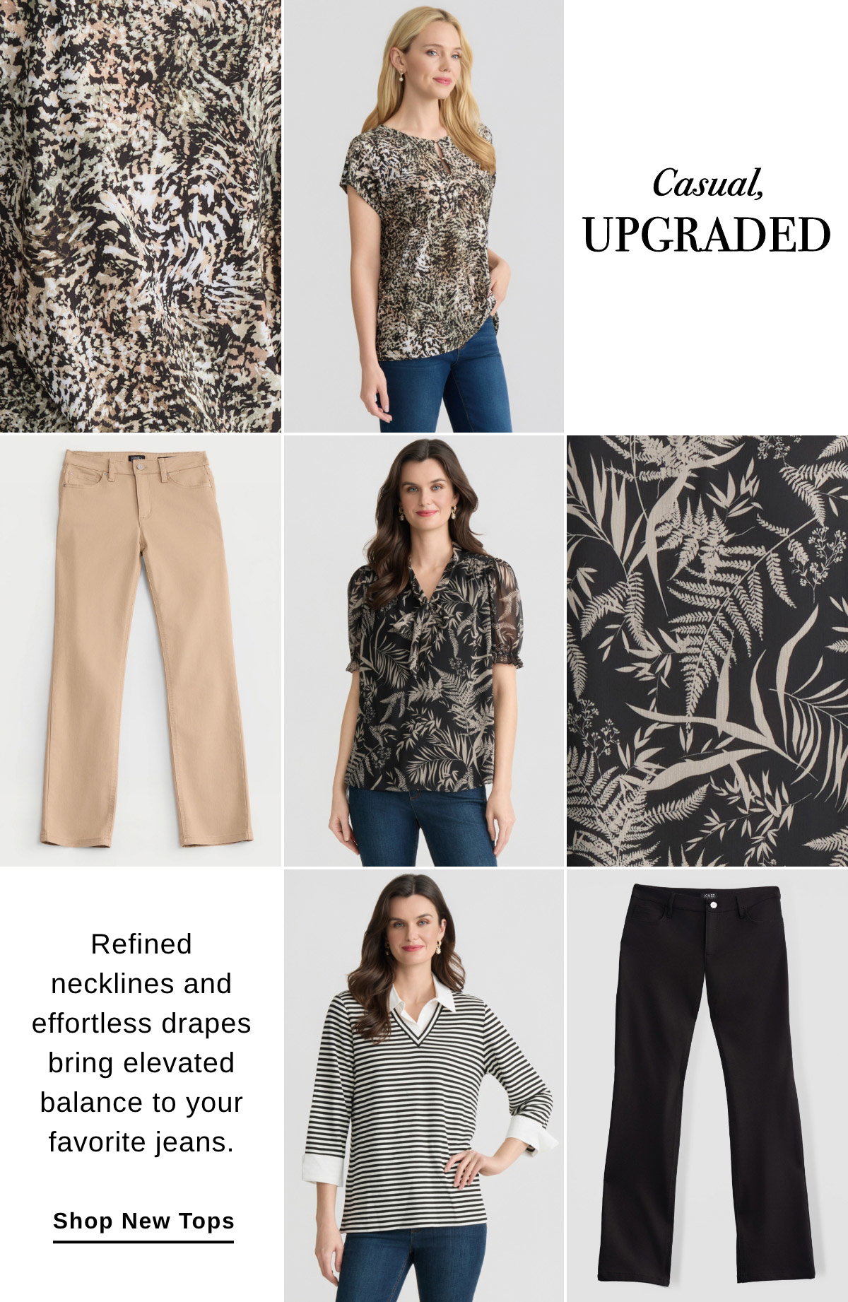 CASUAL, UPGRADED Refined necklines and effortless drapes bring elevated balance to your favorite jeans. SHOP NEW TOPS >>