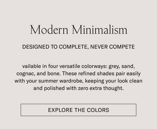 Modern Minimalism DESIGNED TO COMPLETE, NEVER COMPETE Available in four versatile colorways: grey, sand, cognac, and bone. These refined shades pair easily with your summer wardrobe, keeping your look clean and polished with zero extra thought. [EXPLORE THE COLORS]