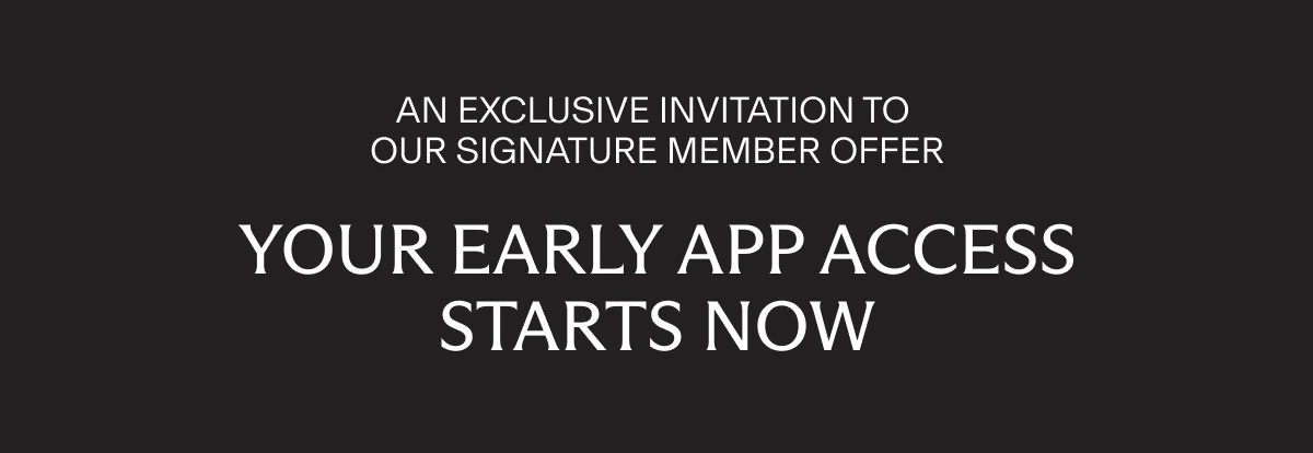 AN EXCLUSIVE INVITATION TO OUR SIGNATURE MEMBER OFFER | YOUR EARLY APP ACCESS STARTS NOW