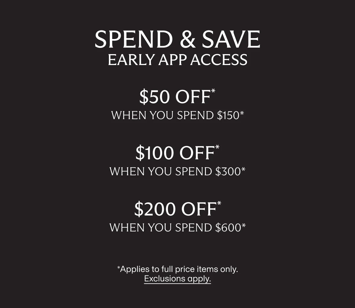SPEND & SAVE early app access | $50 OFF* when you spend $150* | $100 OFF* when you spend $300* | $200 OFF* when you spend $600* | *Applies to full price items only. Exclusions apply.