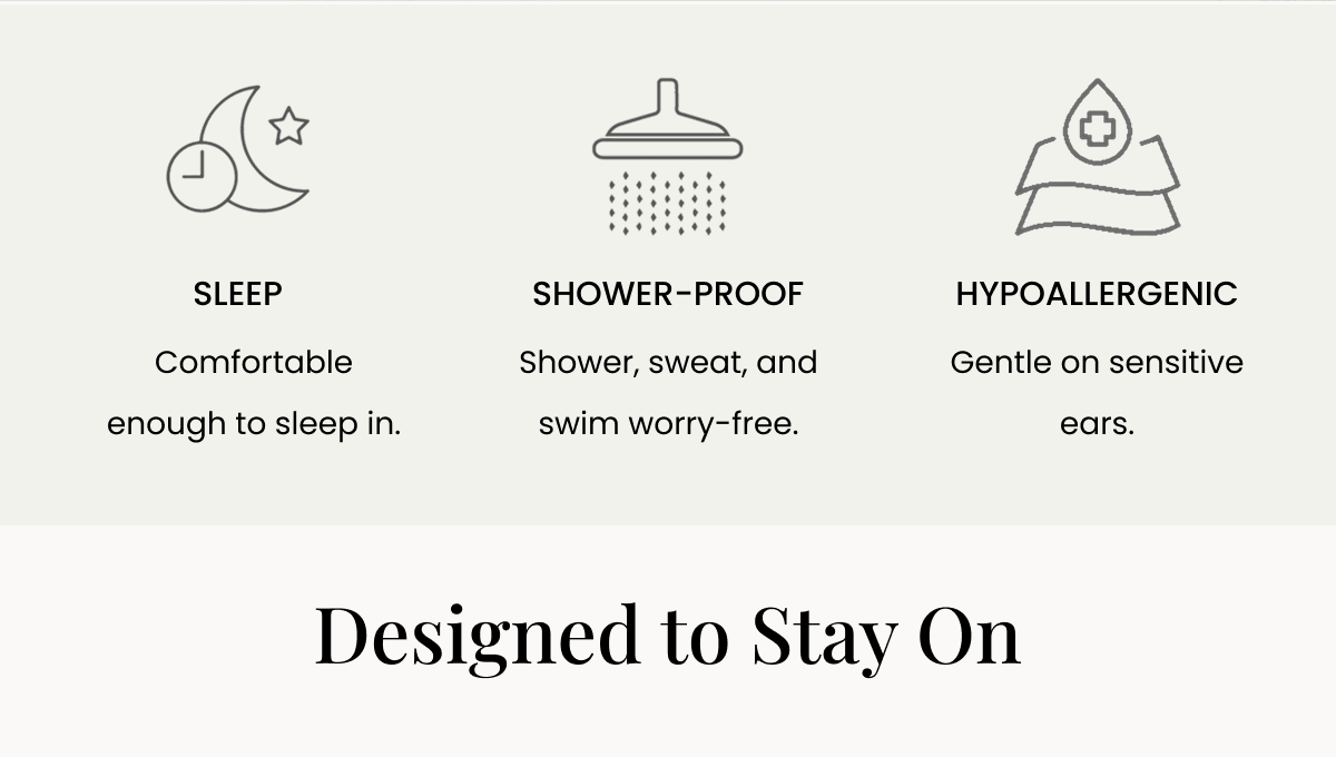 SLEEP Comfortable enough to sleep in. SHOWER-PROOF Shower, sweat, and swim worry-free. HYPOALLERGENIC Gentle on sensitive ears. Designed to Stay On 