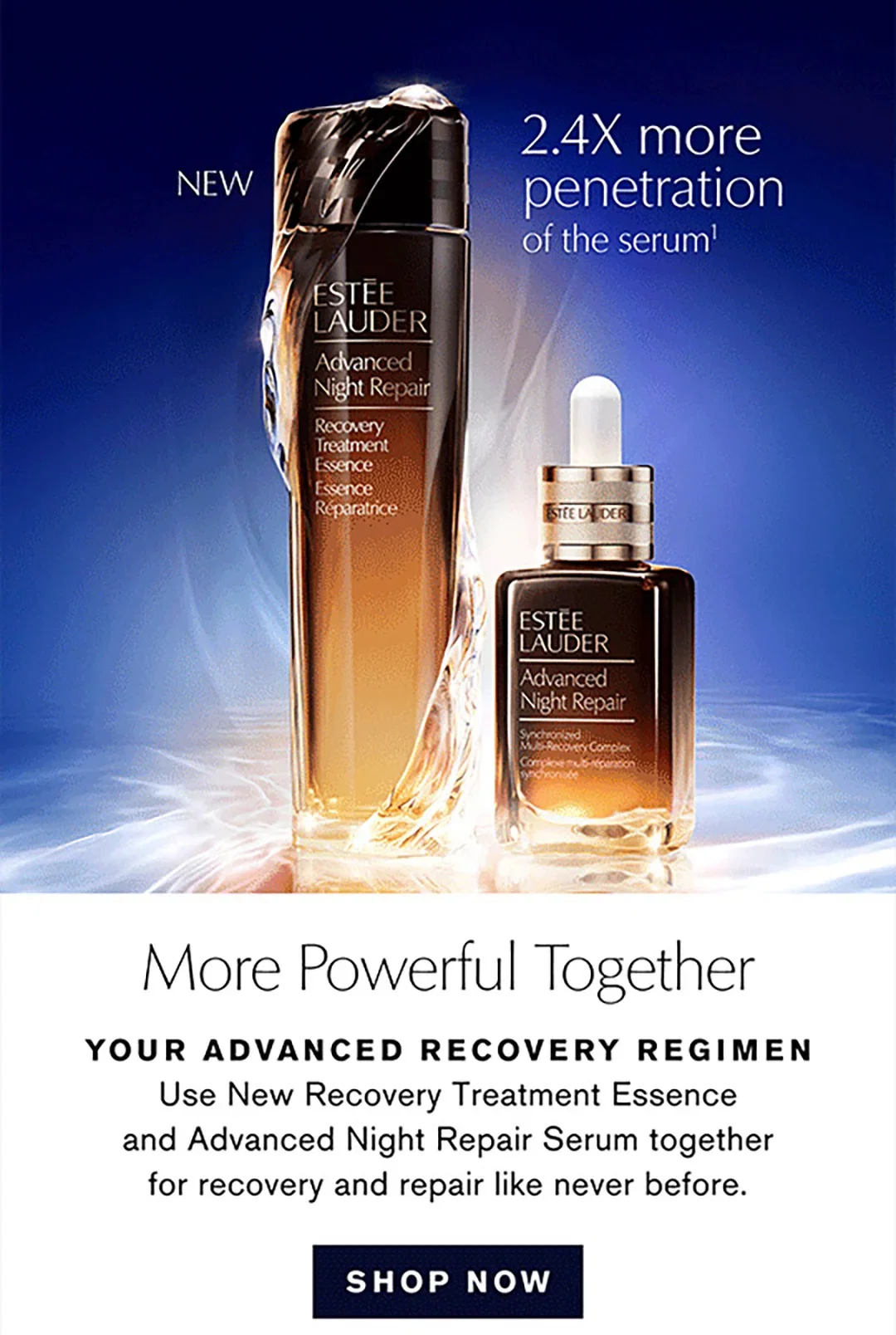 NEW | 2.4X more penetration of the serum1 | More Powerful Together | YOUR ADVANCED RECOVERY REGIMEN | Use New Recovery Treatment Essence and Advanced Night Repair Serum together for recovery and repair like never before. | SHOP NOW