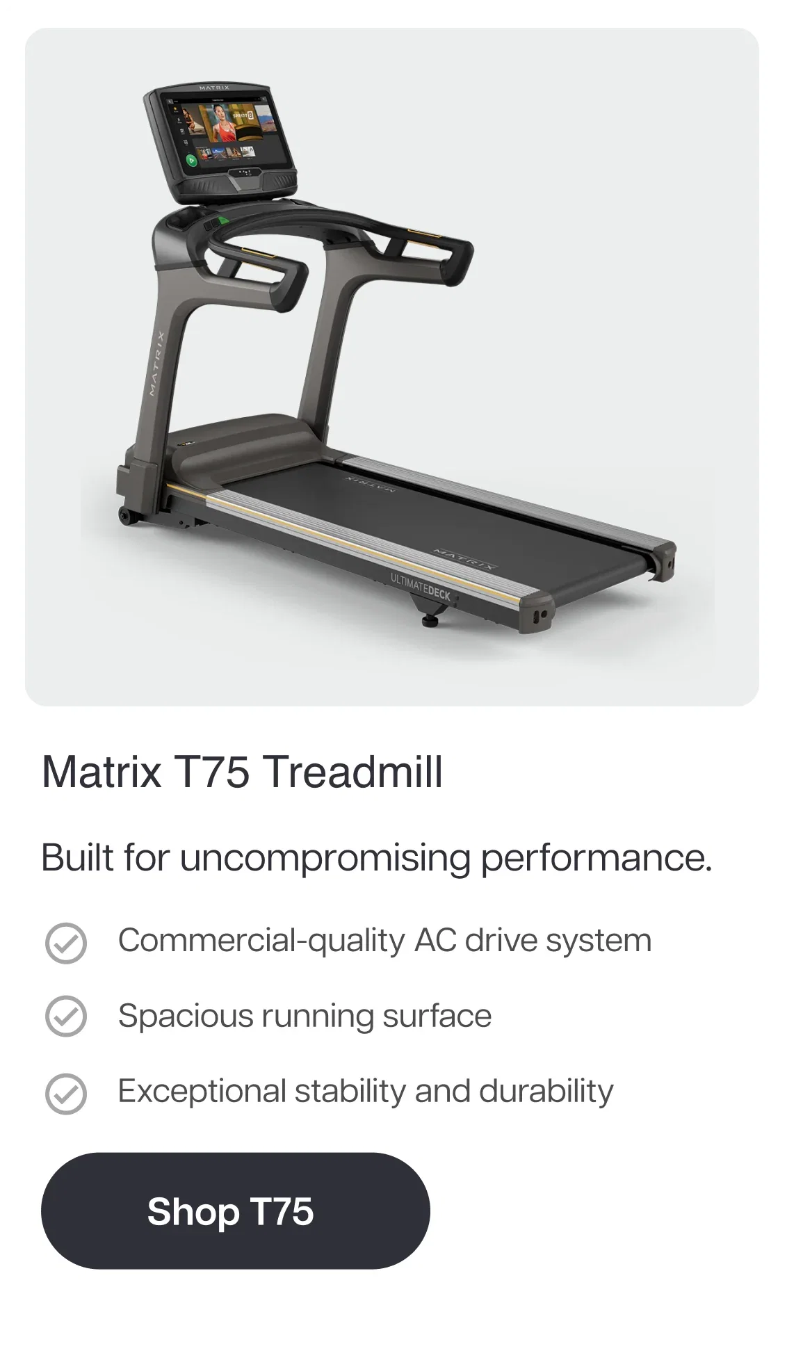 Matrix T75 Treadmill  Built for uncompromising performance.  Commercial-quality AC drive system Spacious running surface Exceptional stability and durability  Shop T75