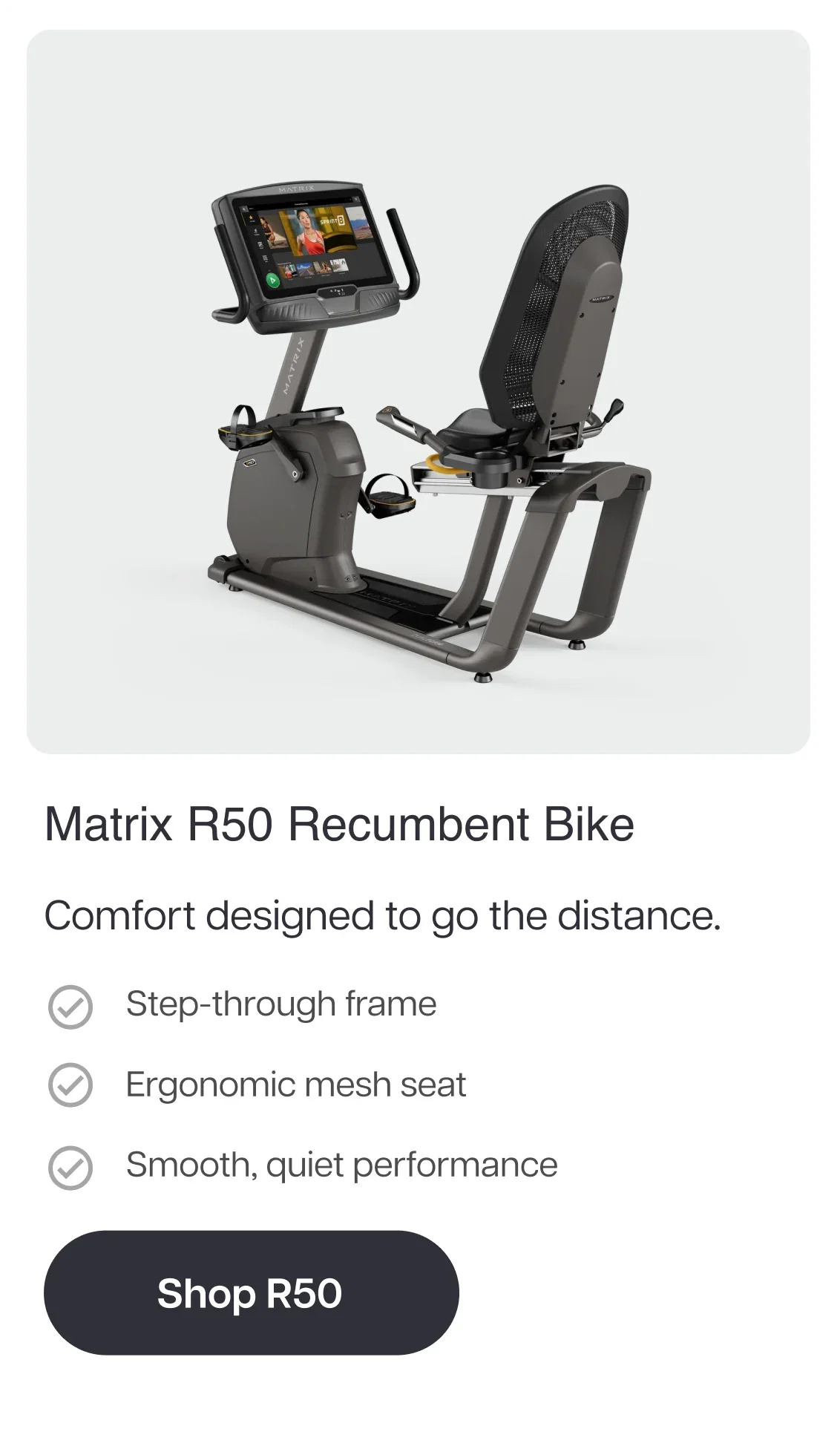 Matrix R50 Recumbent Bike  Comfort designed to go the distance.  Step-through frame Ergonomic mesh seat Smooth, quiet performance. Shop R50