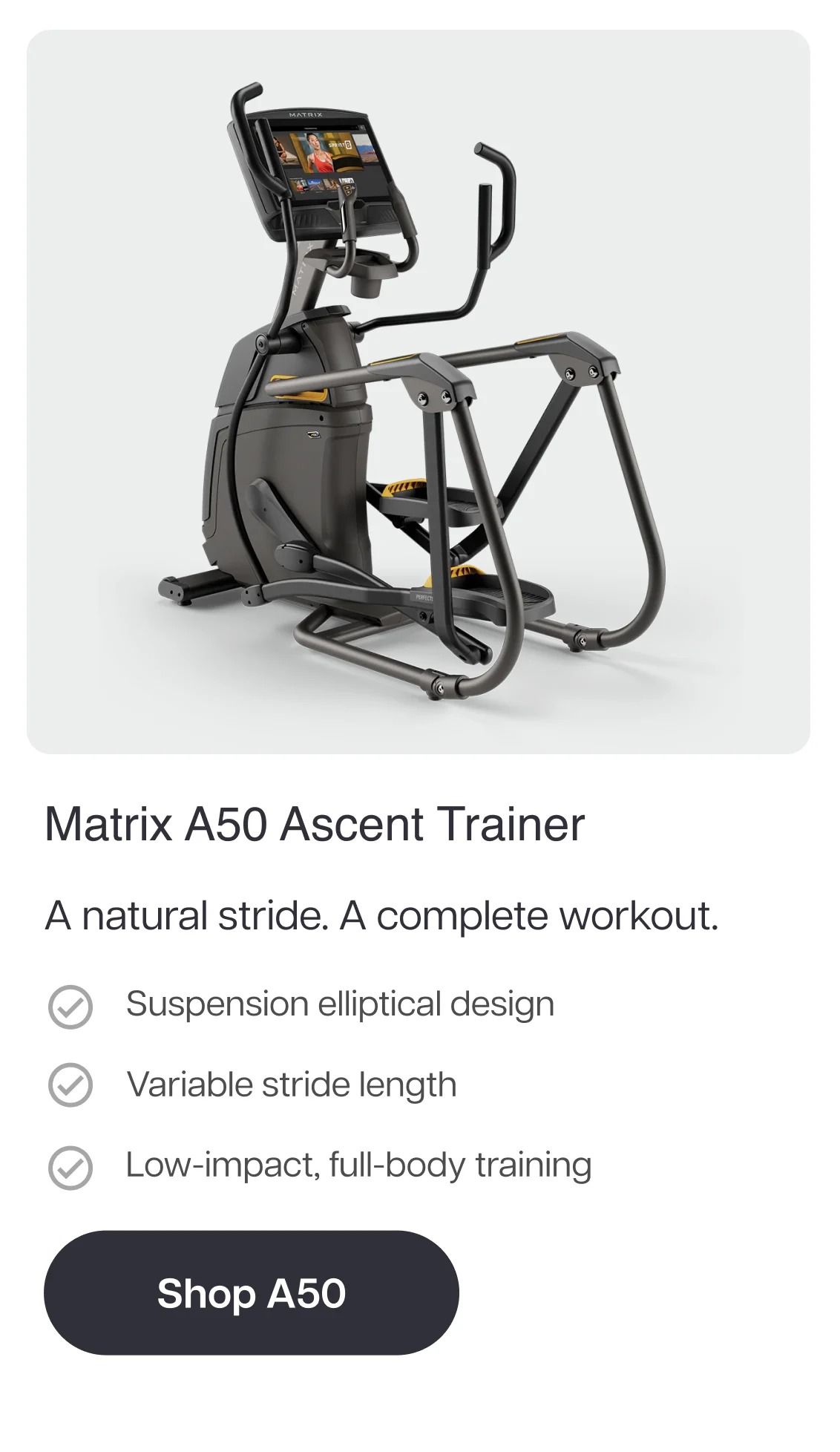 Matrix A50 Ascent Trainer  A natural stride. A complete workout.  Suspension elliptical design Variable stride length Low-impact, full-body training  Shop A50