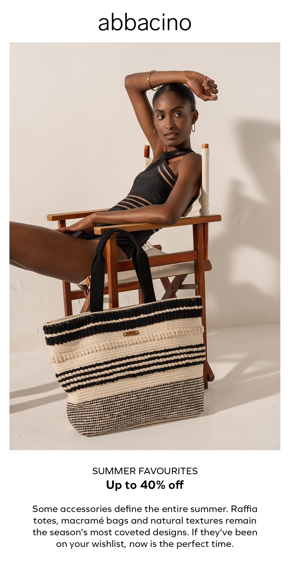 abbacino SUMMER FAVOURITES Up to 40% off Some accessories define the entire summer. Raffia totes, macramé bags and natural textures remain the season's most coveted designs. If they've been on your wishlist, now is the perfect time.